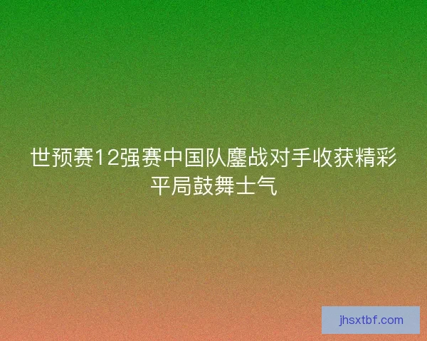 世预赛12强赛中国队鏖战对手收获精彩平局鼓舞士气