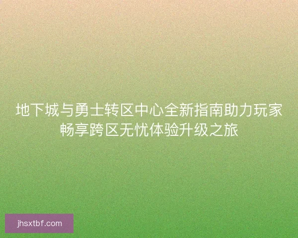 地下城与勇士转区中心全新指南助力玩家畅享跨区无忧体验升级之旅