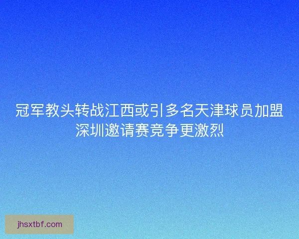 冠军教头转战江西或引多名天津球员加盟深圳邀请赛竞争更激烈