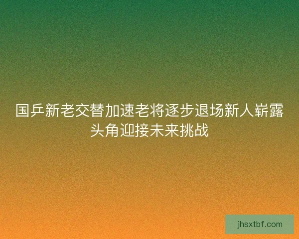 国乒新老交替加速老将逐步退场新人崭露头角迎接未来挑战