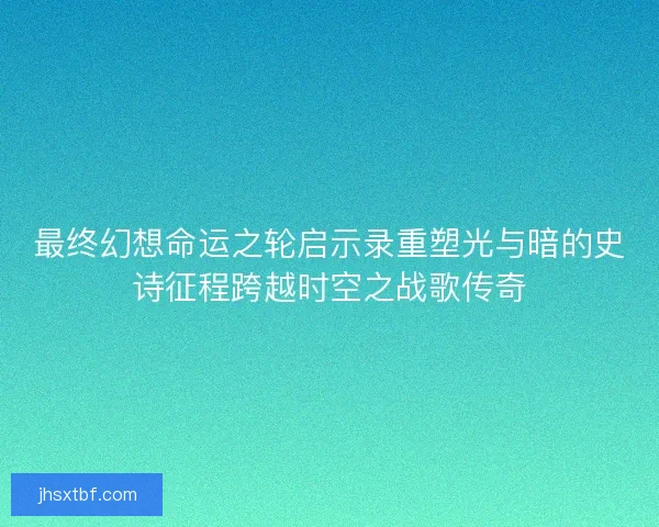 最终幻想命运之轮启示录重塑光与暗的史诗征程跨越时空之战歌传奇