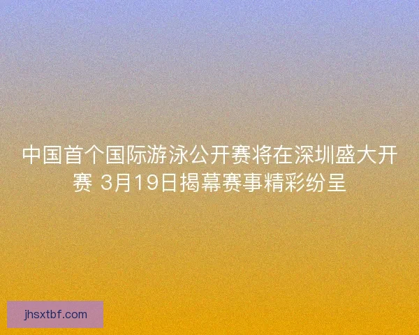 中国首个国际游泳公开赛将在深圳盛大开赛 3月19日揭幕赛事精彩纷呈