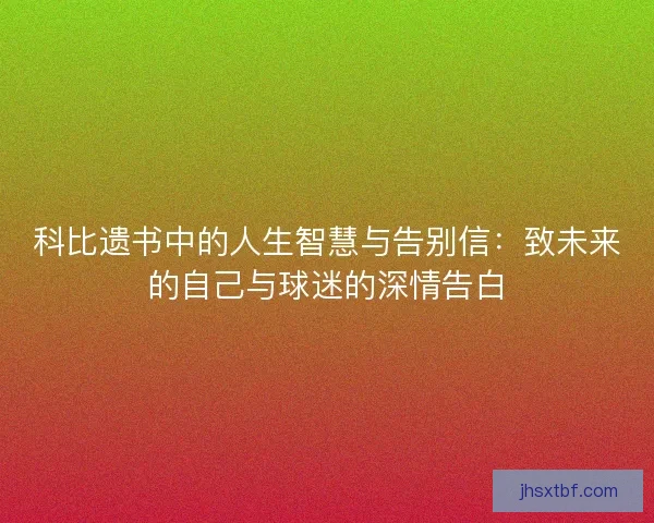 科比遗书中的人生智慧与告别信:致未来的自己与球迷的深情告白 科比遗书中的人生智慧与告别信:致未来的自己与球迷的深情告白