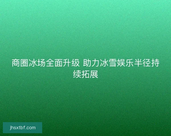 商圈冰场全面升级 助力冰雪娱乐半径持续拓展 商圈冰场全面升级 助力冰雪娱乐半径持续拓展