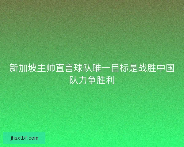 新加坡主帅直言球队唯一目标是战胜中国队力争胜利