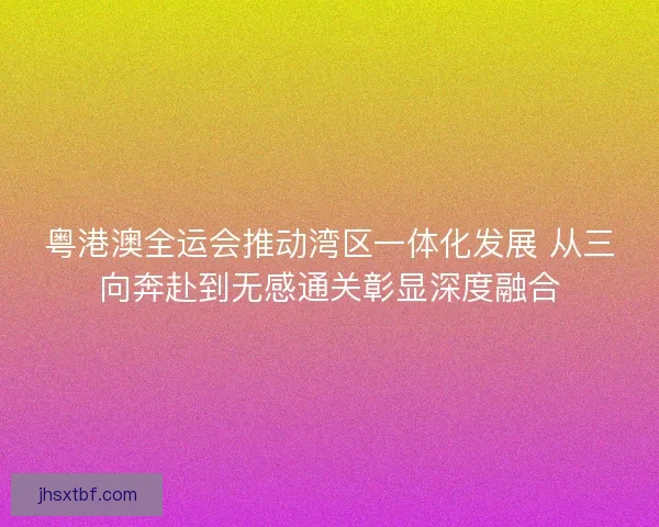 粤港澳全运会推动湾区一体化发展 从三向奔赴到无感通关彰显深度融合