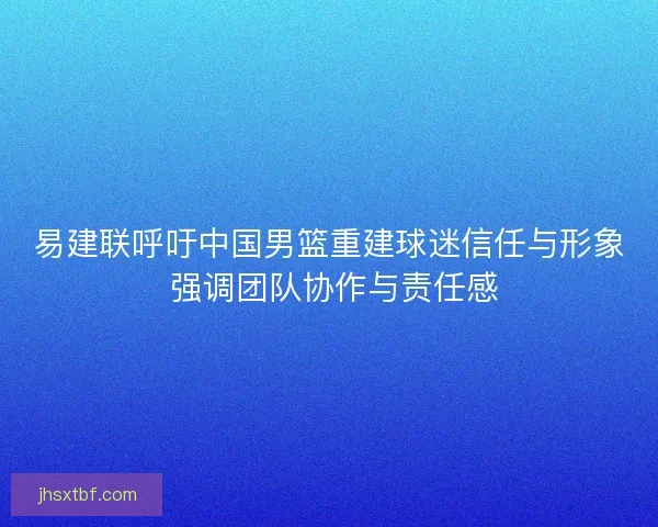 易建联呼吁中国男篮重建球迷信任与形象 强调团队协作与责任感