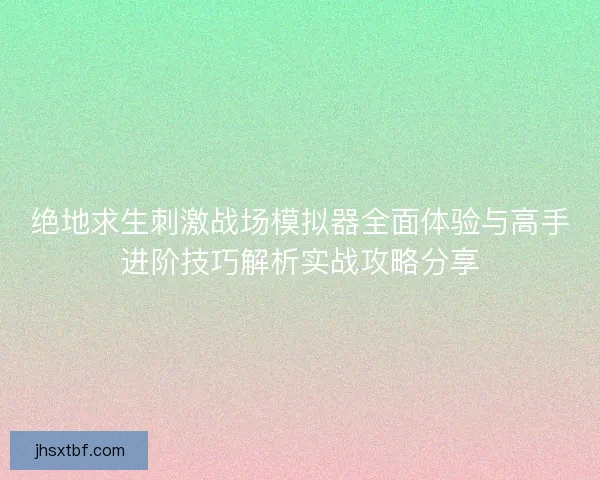 绝地求生刺激战场模拟器全面体验与高手进阶技巧解析实战攻略分享