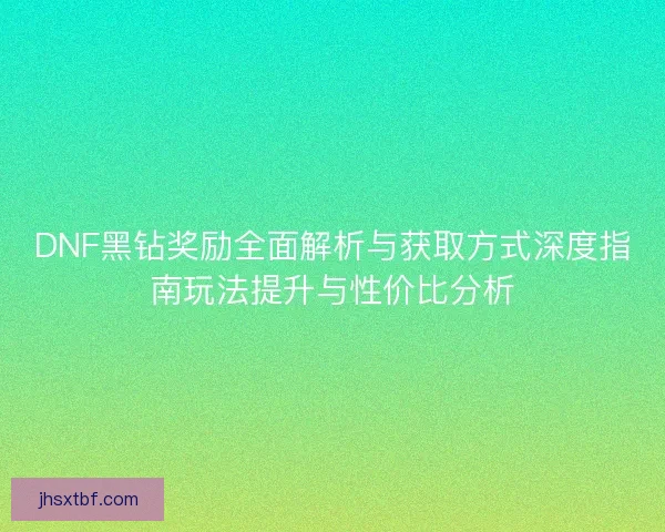 DNF黑钻奖励全面解析与获取方式深度指南玩法提升与性价比分析