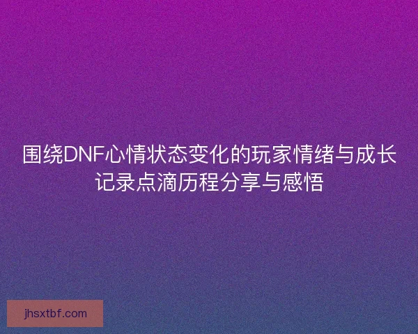 围绕DNF心情状态变化的玩家情绪与成长记录点滴历程分享与感悟