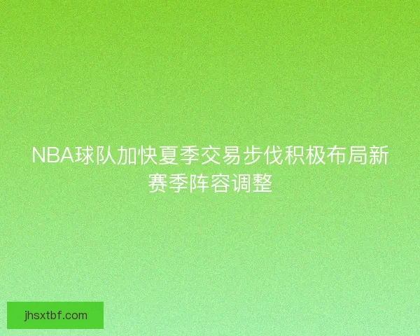 NBA球队加快夏季交易步伐积极布局新赛季阵容调整 NBA球队加快夏季交易步伐积极布局新赛季阵容调整
