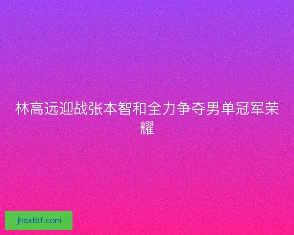 林高远迎战张本智和全力争夺男单冠军荣耀