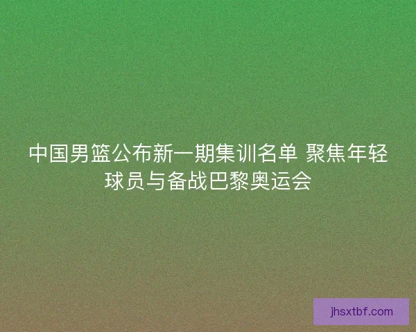 中国男篮公布新一期集训名单 聚焦年轻球员与备战巴黎奥运会 中国男篮公布新一期集训名单 聚焦年轻球员与备战巴黎奥运会