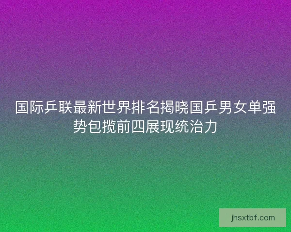 国际乒联最新世界排名揭晓国乒男女单强势包揽前四展现统治力