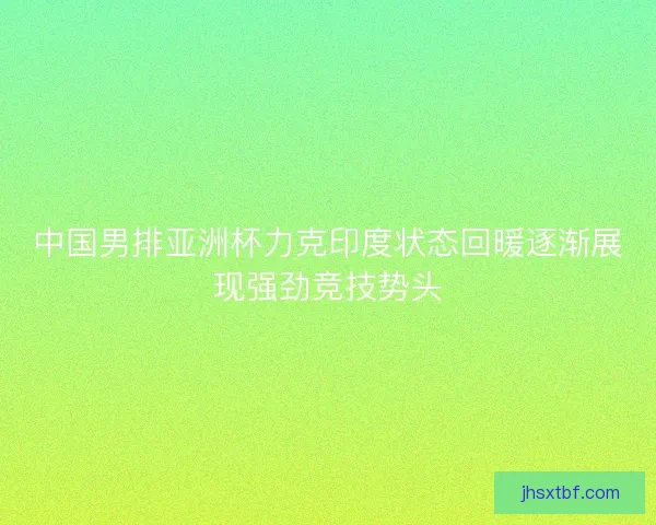 中国男排亚洲杯力克印度状态回暖逐渐展现强劲竞技势头