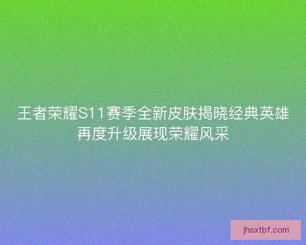 王者荣耀S11赛季全新皮肤揭晓经典英雄再度升级展现荣耀风采