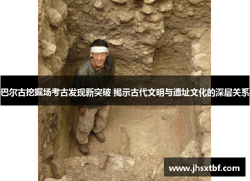 巴尔古挖掘场考古发现新突破 揭示古代文明与遗址文化的深层关系